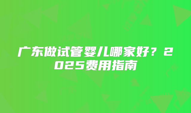 广东做试管婴儿哪家好?2025费用指南