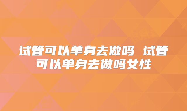 试管可以单身去做吗 试管可以单身去做吗女性