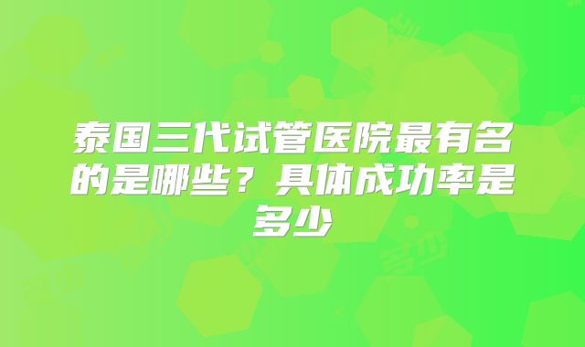 泰国三代试管医院最有名的是哪些？具体成功率是多少