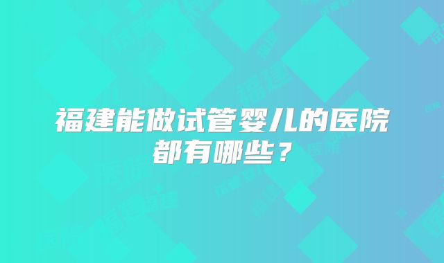 福建能做试管婴儿的医院都有哪些?