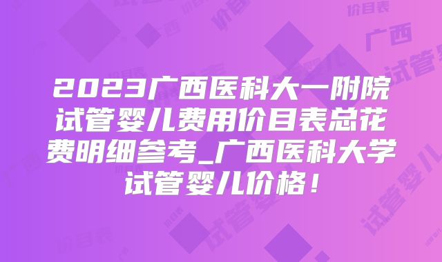 2023广西医科大一附院试管婴儿费用价目表总花费明细参考_广西医科大学试管婴儿价格！
