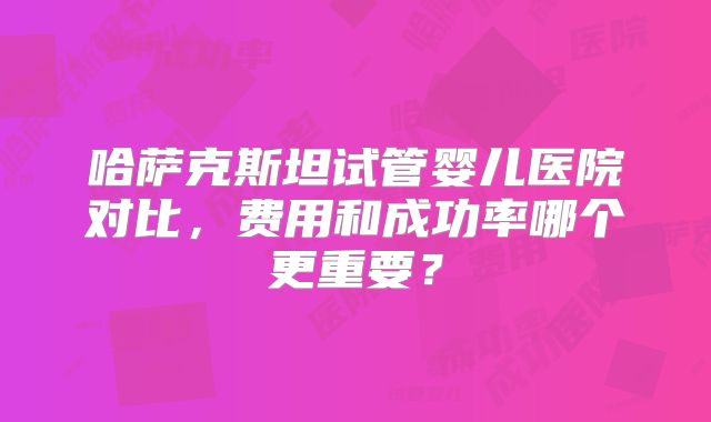 哈萨克斯坦试管婴儿医院对比,费用和成功率哪个更重要?