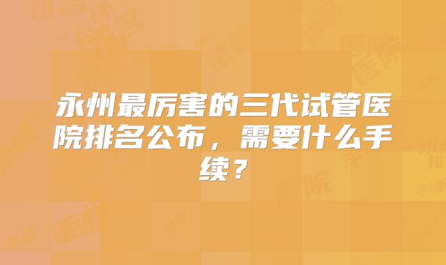 永州最厉害的三代试管医院排名公布，需要什么手续？