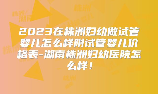 2023在株洲妇幼做试管婴儿怎么样附试管婴儿价格表-湖南株洲妇幼医院怎么样！