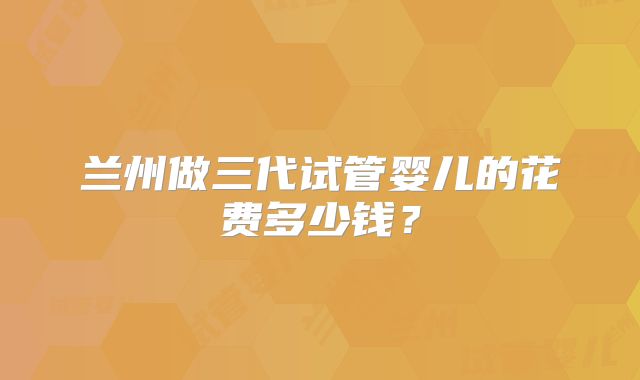 兰州做三代试管婴儿的花费多少钱?