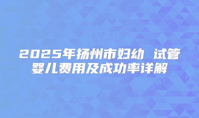 2025年扬州市妇幼 试管婴儿费用及成功率详解