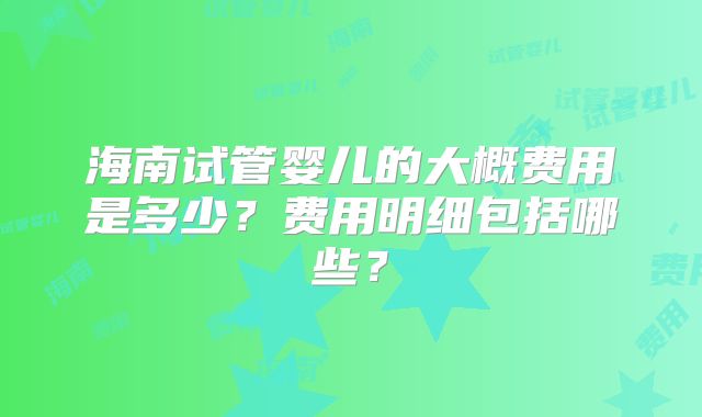 海南试管婴儿的大概费用是多少?费用明细包括哪些?