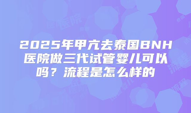 2025年甲亢去泰国BNH医院做三代试管婴儿可以吗?流程是怎么样的