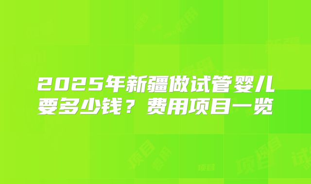 2025年新疆做试管婴儿要多少钱?费用项目一览