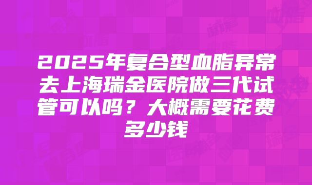 2025年复合型血脂异常去上海瑞金医院做三代试管可以吗？大概需要花费多少钱