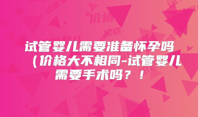 试管婴儿需要准备怀孕吗（价格大不相同-试管婴儿需要手术吗？！