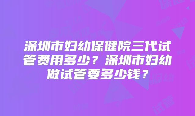 深圳市妇幼保健院三代试管费用多少？深圳市妇幼做试管要多少钱？