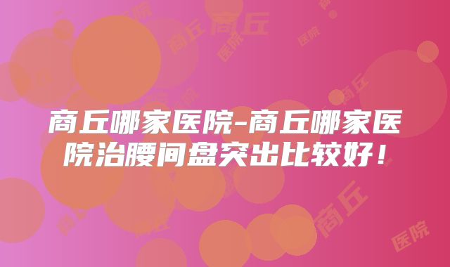 商丘哪家医院-商丘哪家医院治腰间盘突出比较好!