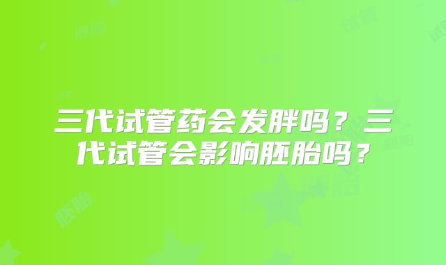 三代试管药会发胖吗？三代试管会影响胚胎吗？