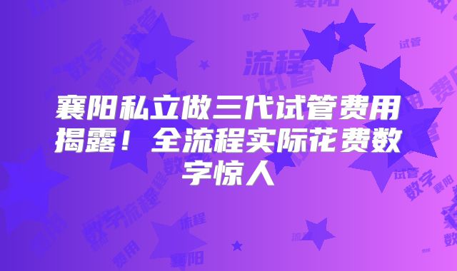 襄阳私立做三代试管费用揭露！全流程实际花费数字惊人