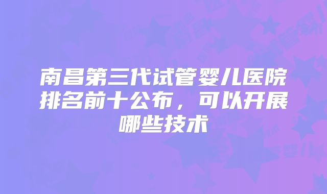 南昌第三代试管婴儿医院排名前十公布，可以开展哪些技术