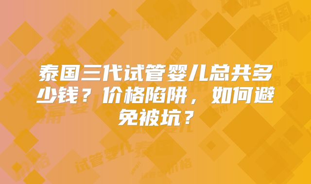 泰国三代试管婴儿总共多少钱？价格陷阱，如何避免被坑？