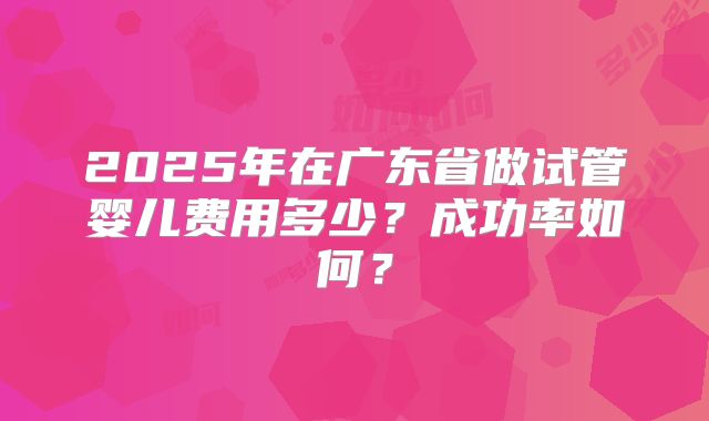 2025年在广东省做试管婴儿费用多少?成功率如何?