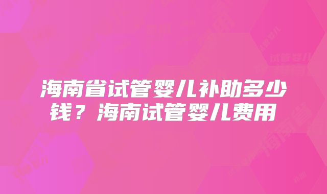 海南省试管婴儿补助多少钱？海南试管婴儿费用