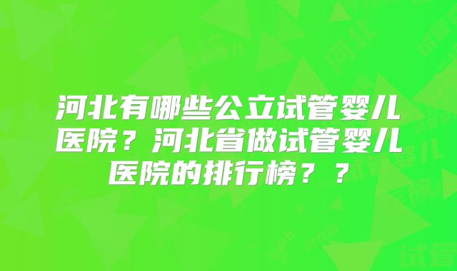 河北有哪些公立试管婴儿医院?河北省做试管婴儿医院的排行榜??