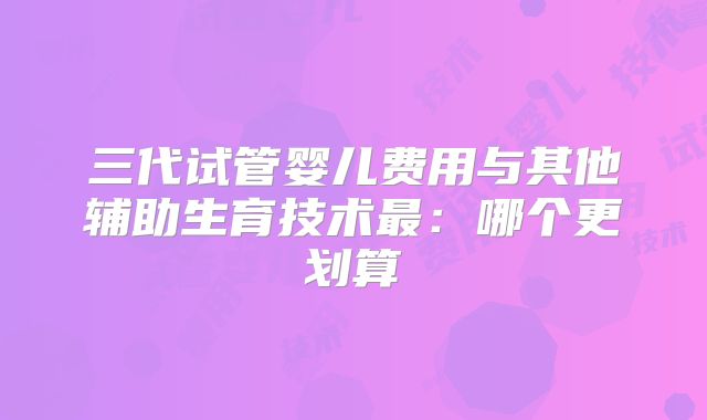 三代试管婴儿费用与其他辅助生育技术最：哪个更划算