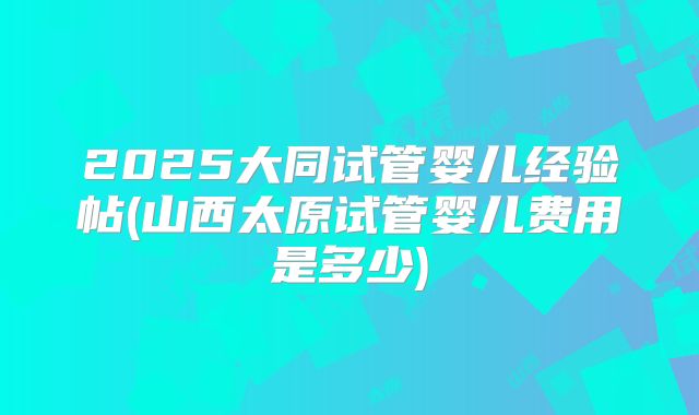 2025大同试管婴儿经验帖(山西太原试管婴儿费用是多少)