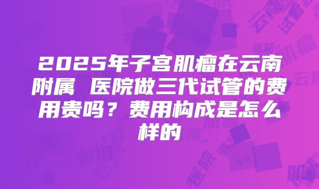 2025年子宫肌瘤在云南附属 医院做三代试管的费用贵吗?费用构成是怎么样的