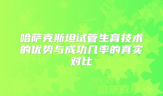 哈萨克斯坦试管生育技术的优势与成功几率的真实对比