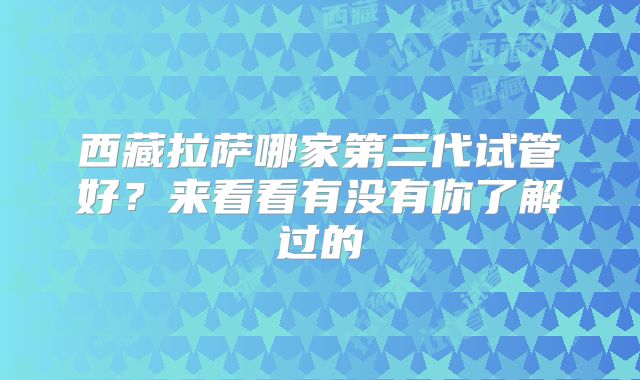 西藏拉萨哪家第三代试管好？来看看有没有你了解过的