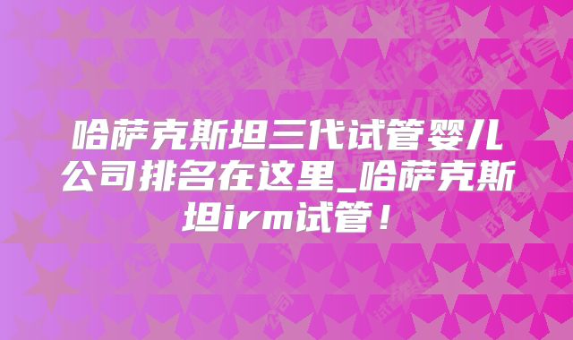 哈萨克斯坦三代试管婴儿公司排名在这里_哈萨克斯坦irm试管!