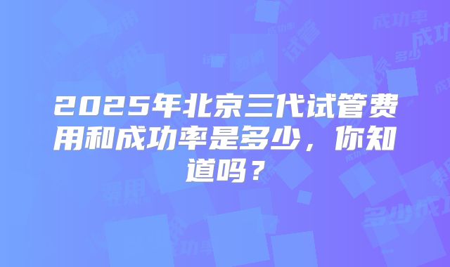 2025年北京三代试管费用和成功率是多少，你知道吗？
