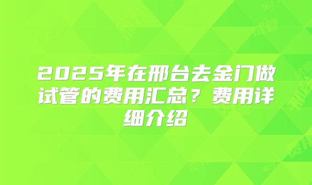 2025年在邢台去金门做试管的费用汇总？费用详细介绍