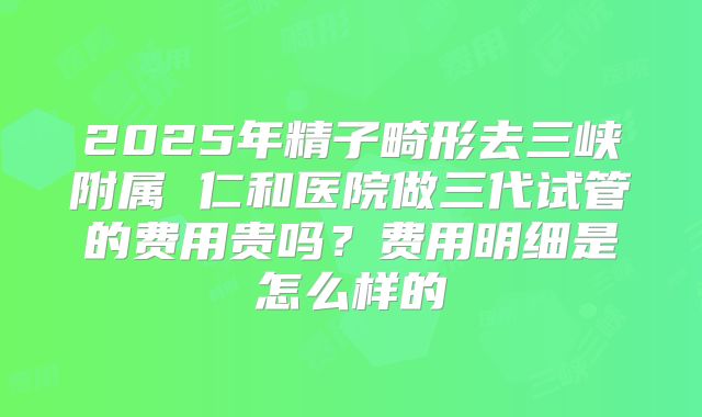 2025年精子畸形去三峡附属 仁和医院做三代试管的费用贵吗?费用明细是怎么样的
