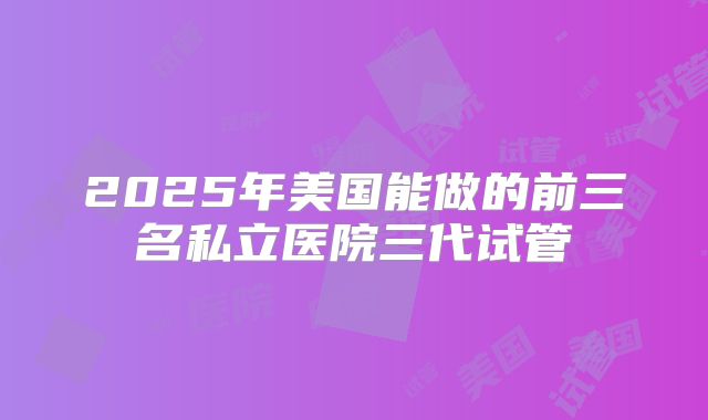 2025年美国能做的前三名私立医院三代试管