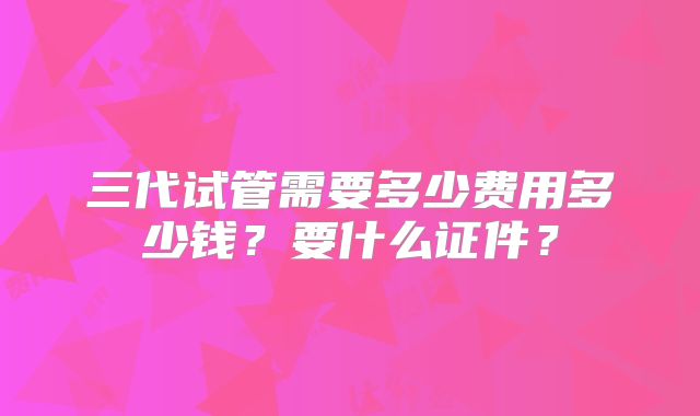 三代试管需要多少费用多少钱？要什么证件？