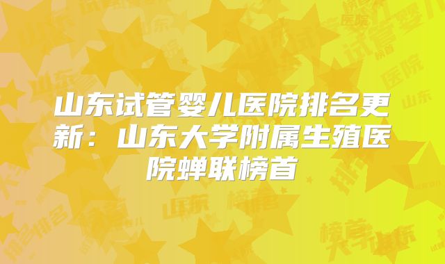 山东试管婴儿医院排名更新:山东大学附属生殖医院蝉联榜首