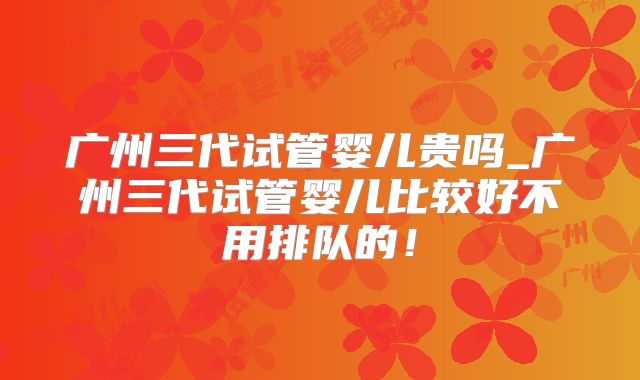 广州三代试管婴儿贵吗_广州三代试管婴儿比较好不用排队的!