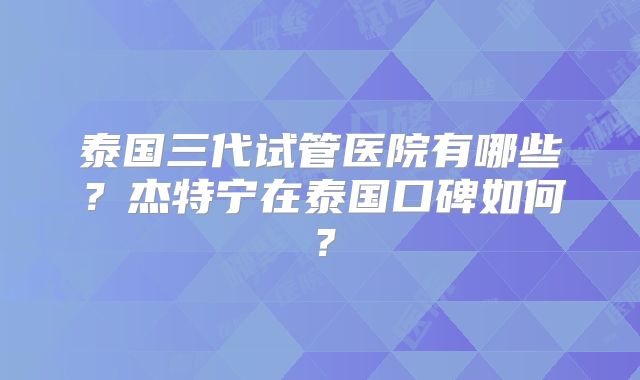 泰国三代试管医院有哪些？杰特宁在泰国口碑如何？