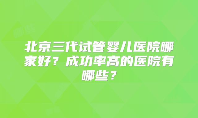 北京三代试管婴儿医院哪家好？成功率高的医院有哪些？
