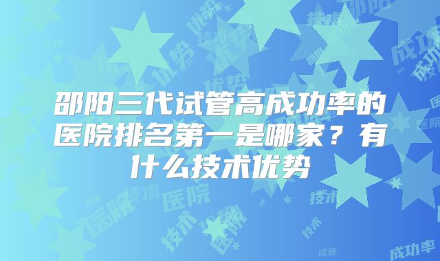 邵阳三代试管高成功率的医院排名第一是哪家？有什么技术优势