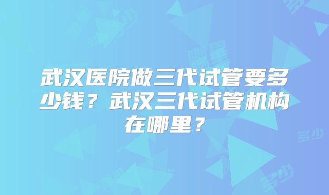 武汉医院做三代试管要多少钱?武汉三代试管机构在哪里?