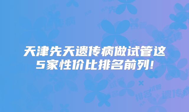 天津先天遗传病做试管这5家性价比排名前列!