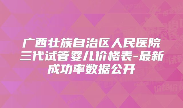 广西壮族自治区人民医院三代试管婴儿价格表-最新成功率数据公开
