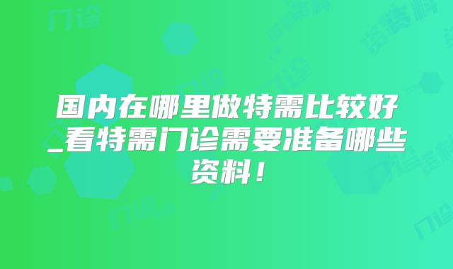 国内在哪里做特需比较好_看特需门诊需要准备哪些资料！