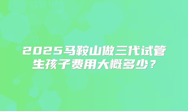 2025马鞍山做三代试管生孩子费用大概多少？