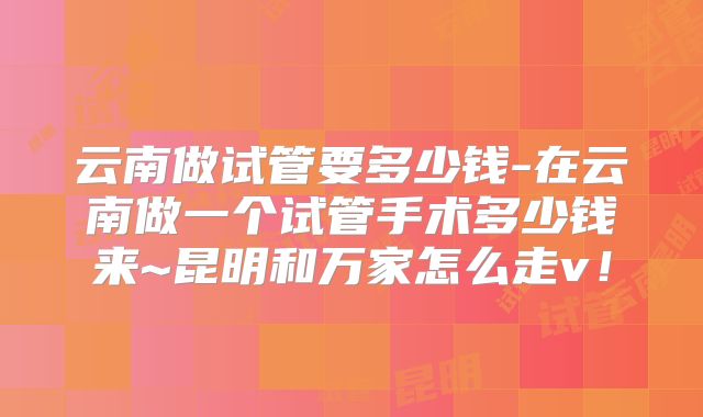 云南做试管要多少钱-在云南做一个试管手术多少钱来~昆明和万家怎么走v！