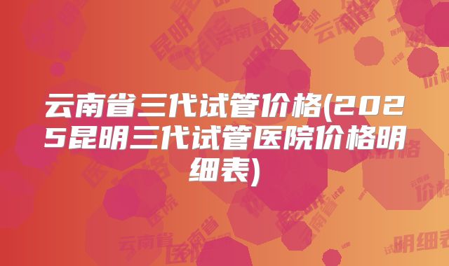 云南省三代试管价格(2025昆明三代试管医院价格明细表)