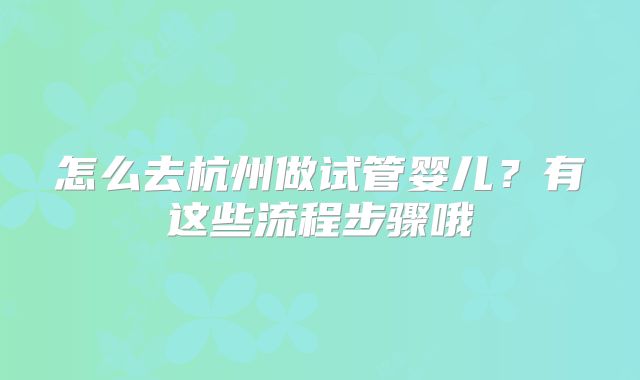 怎么去杭州做试管婴儿？有这些流程步骤哦