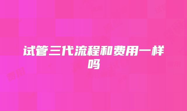 试管三代流程和费用一样吗