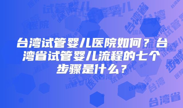 台湾试管婴儿医院如何？台湾省试管婴儿流程的七个步骤是什么？
